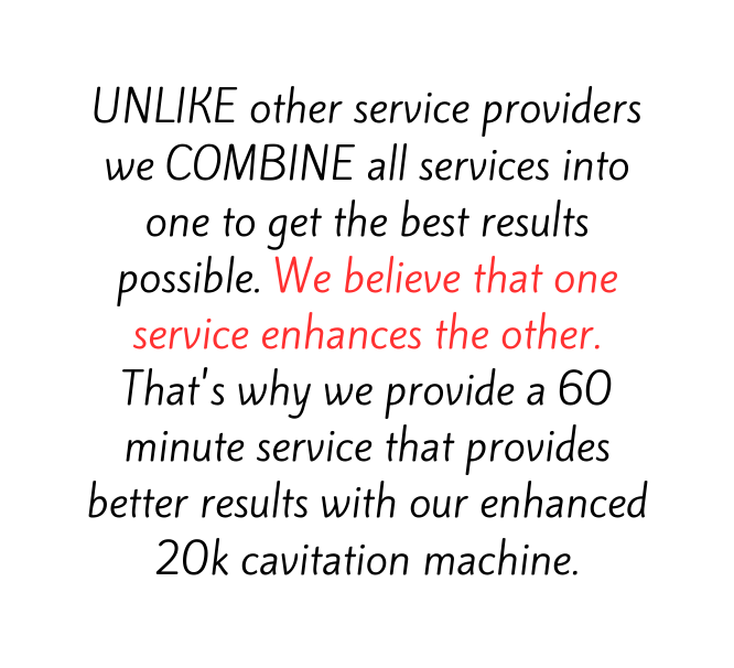 UNLIKE other service providers we COMBINE all services into one to get the best results possible We believe that one service enhances the other That s why we provide a 60 minute service that provides better results with our enhanced 20k cavitation machine