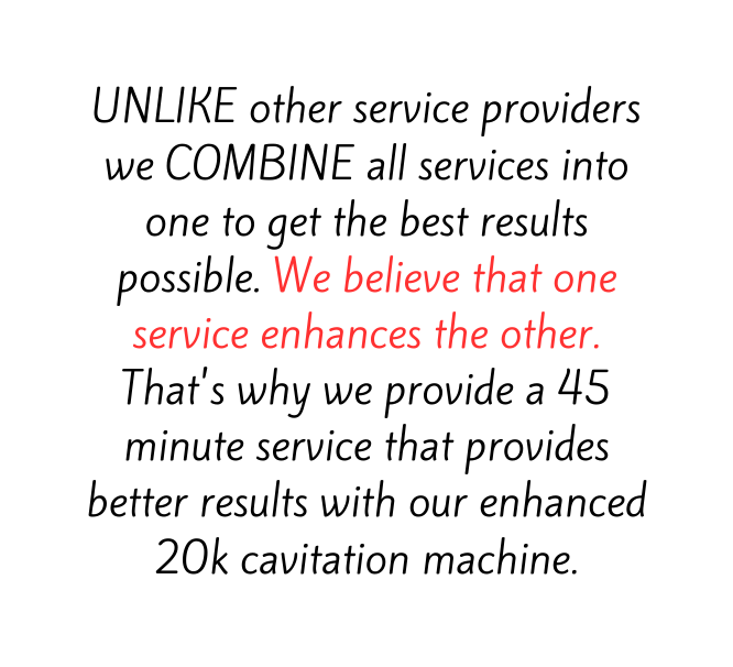 UNLIKE other service providers we COMBINE all services into one to get the best results possible We believe that one service enhances the other That s why we provide a 45 minute service that provides better results with our enhanced 20k cavitation machine